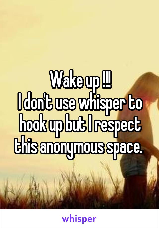 Wake up !!!
I don't use whisper to hook up but I respect this anonymous space. 