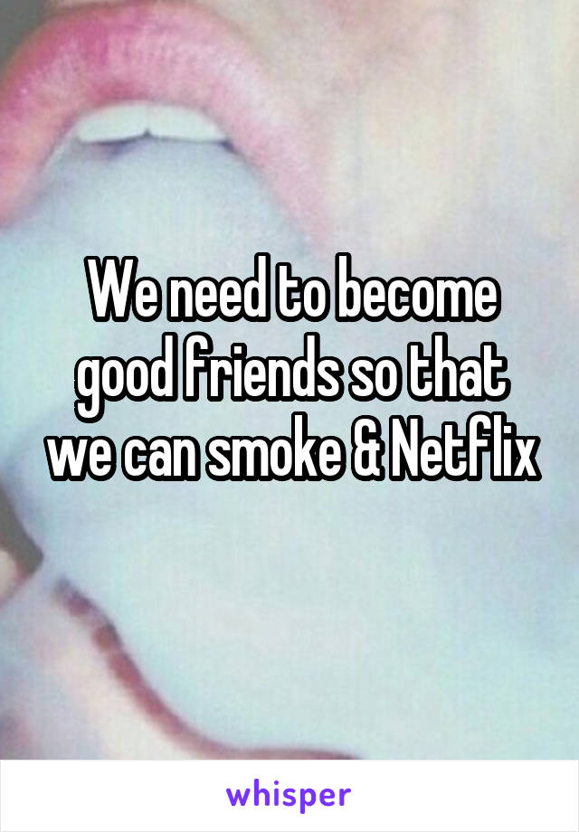 We need to become good friends so that we can smoke & Netflix
