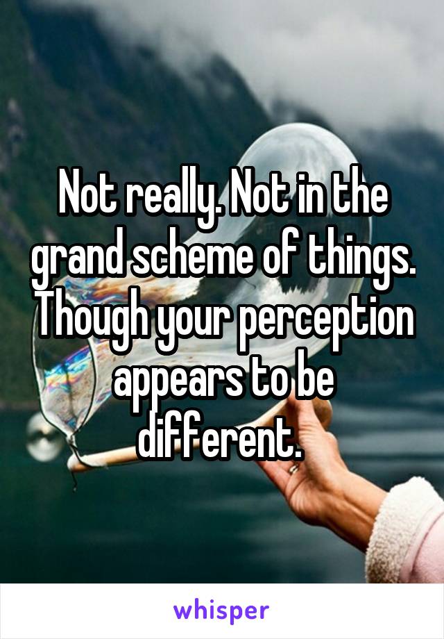 Not really. Not in the grand scheme of things. Though your perception appears to be different. 