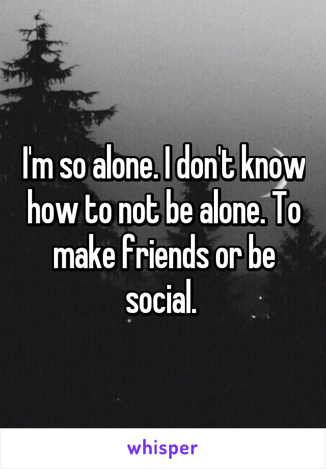 I'm so alone. I don't know how to not be alone. To make friends or be social. 
