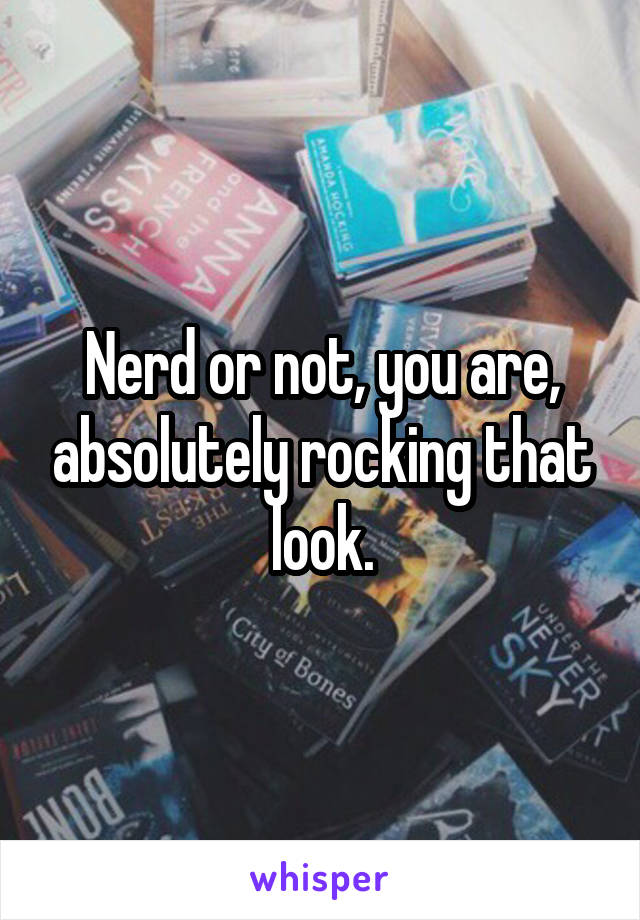 Nerd or not, you are, absolutely rocking that look.