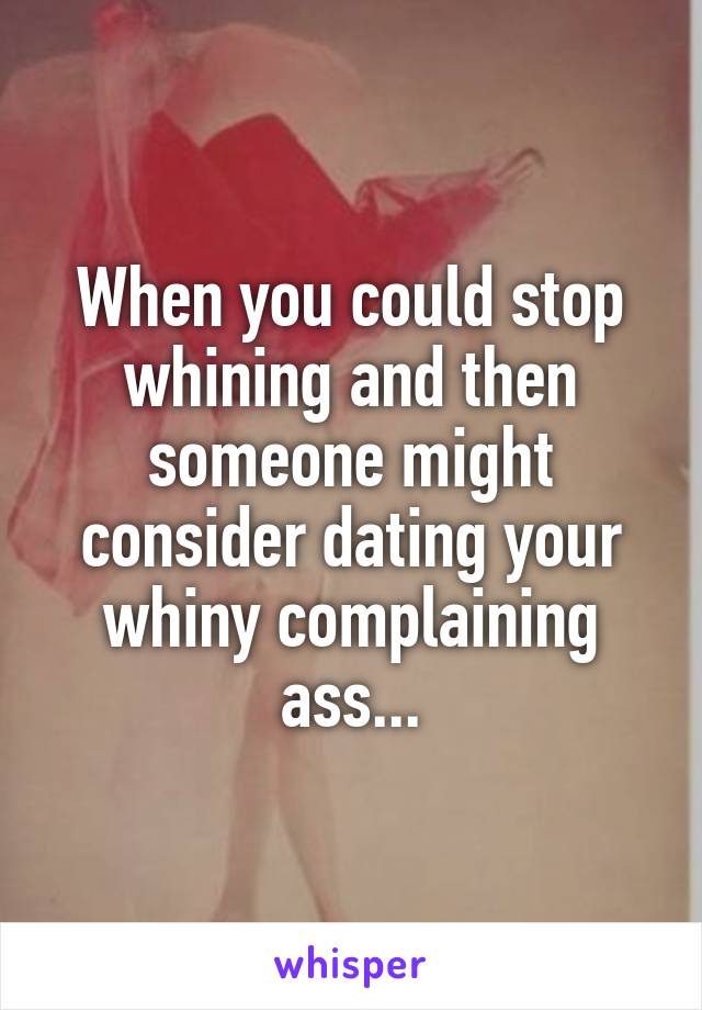 When you could stop whining and then someone might consider dating your whiny complaining ass...