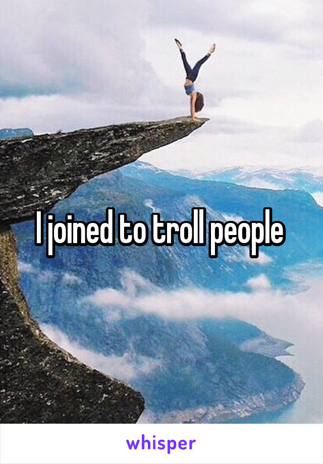 I joined to troll people 