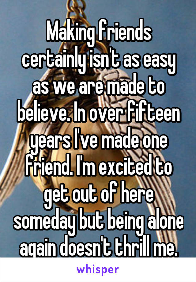 Making friends certainly isn't as easy as we are made to believe. In over fifteen years I've made one friend. I'm excited to get out of here someday but being alone again doesn't thrill me.
