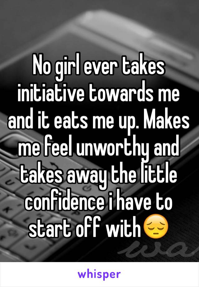 No girl ever takes initiative towards me and it eats me up. Makes me feel unworthy and takes away the little confidence i have to start off with😔