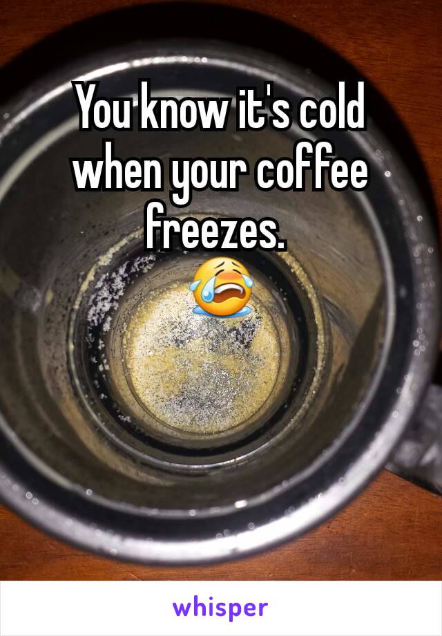 You know it's cold when your coffee freezes. 
😭