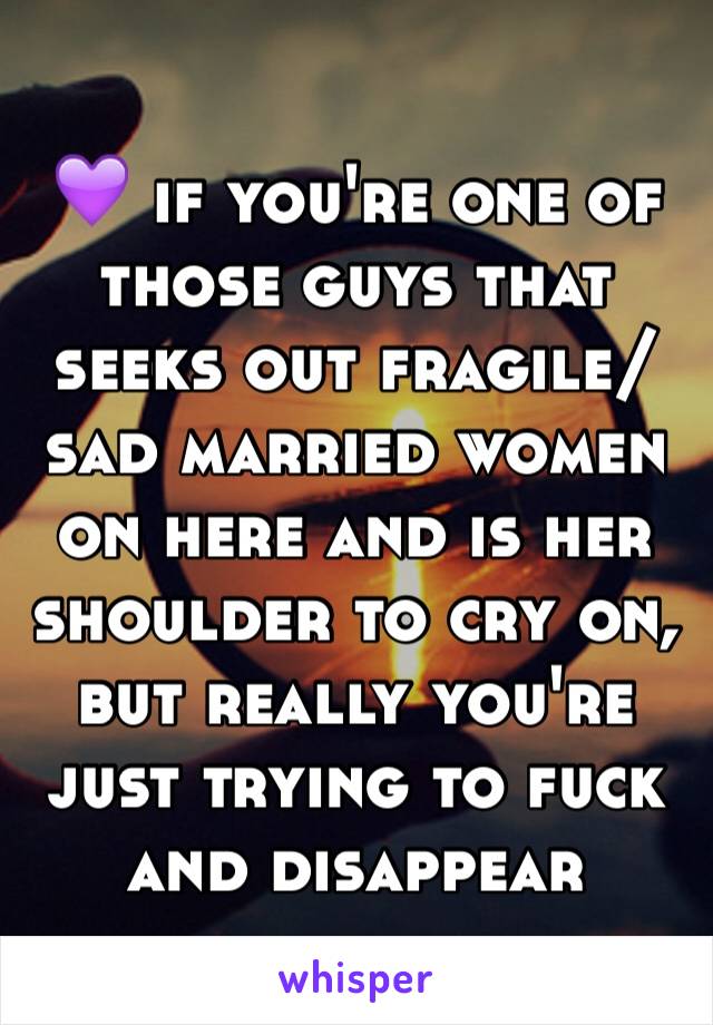 💜 if you're one of those guys that seeks out fragile/sad married women on here and is her shoulder to cry on, but really you're just trying to fuck and disappear