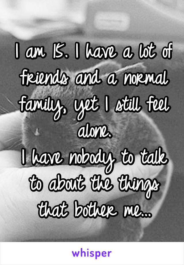 I am 15. I have a lot of friends and a normal family, yet I still feel alone.
I have nobody to talk to about the things that bother me...