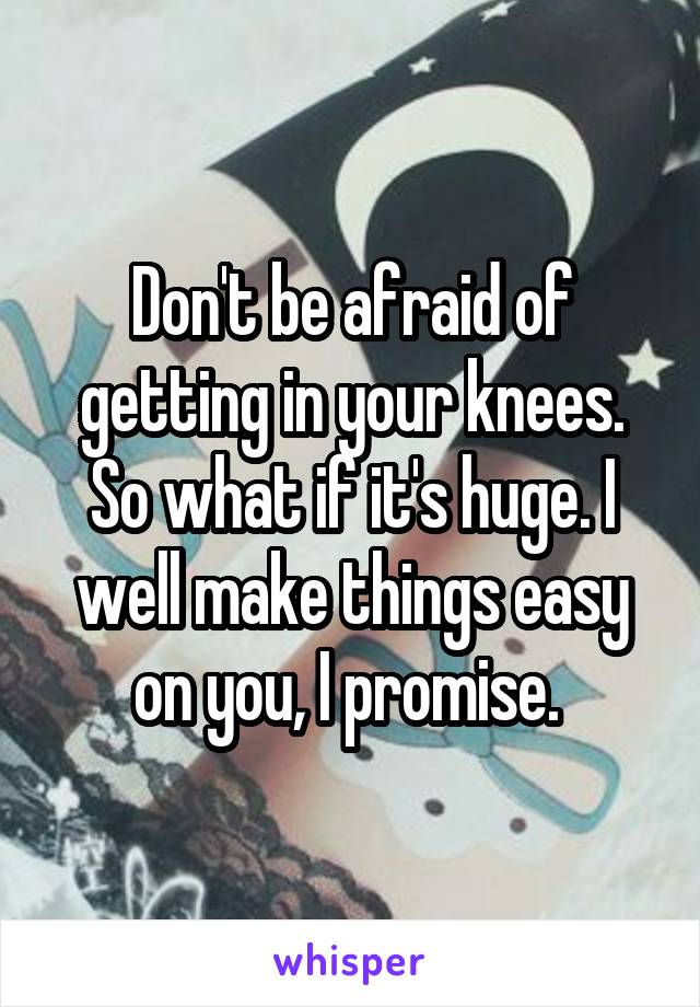 Don't be afraid of getting in your knees. So what if it's huge. I well make things easy on you, I promise. 