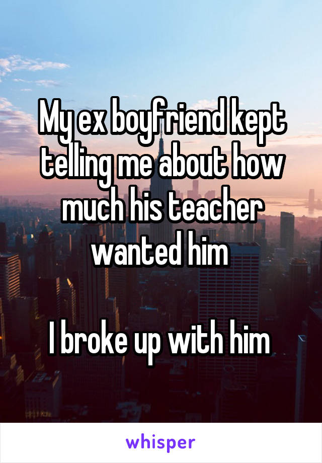My ex boyfriend kept telling me about how much his teacher wanted him 

I broke up with him 