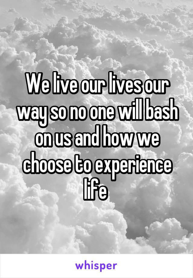 We live our lives our way so no one will bash on us and how we choose to experience life 