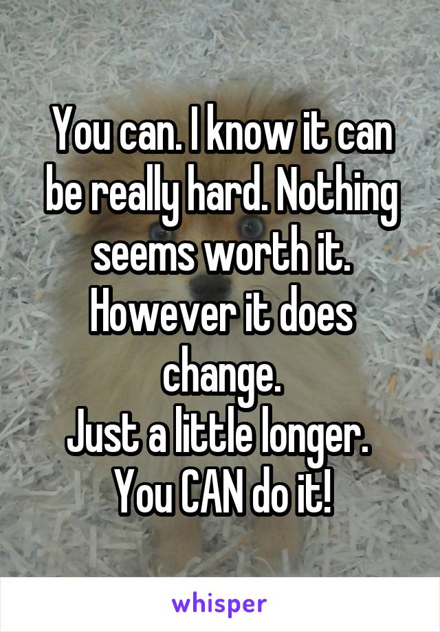You can. I know it can be really hard. Nothing seems worth it.
However it does change.
Just a little longer. 
You CAN do it!