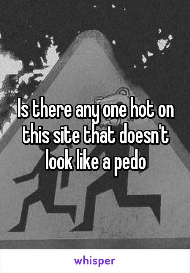 Is there any one hot on this site that doesn't look like a pedo