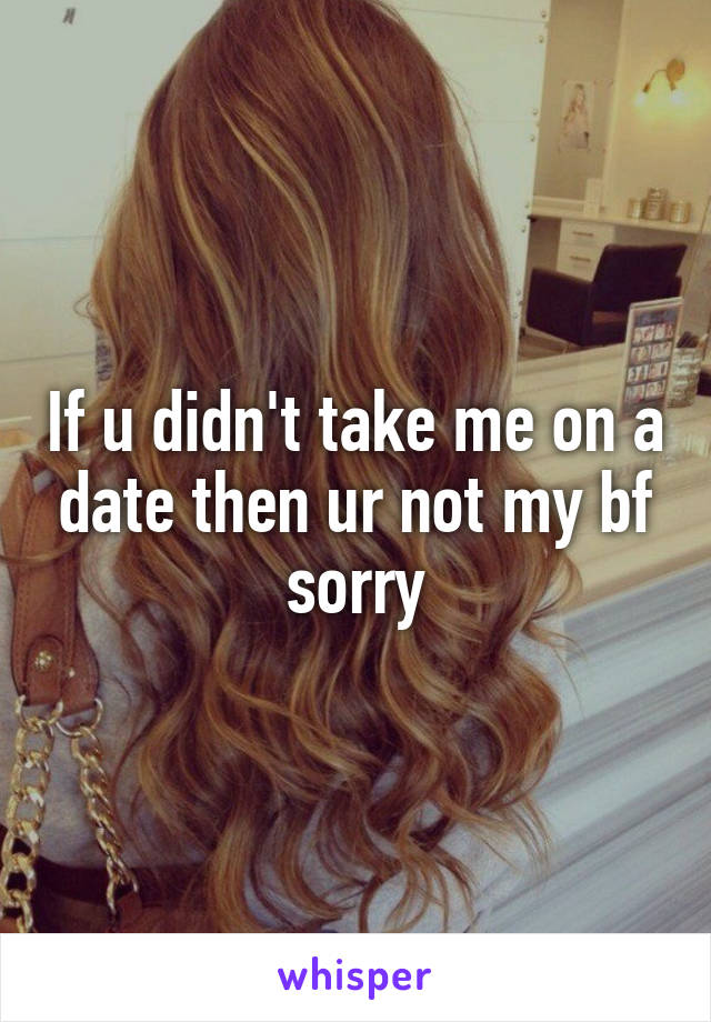 If u didn't take me on a date then ur not my bf sorry