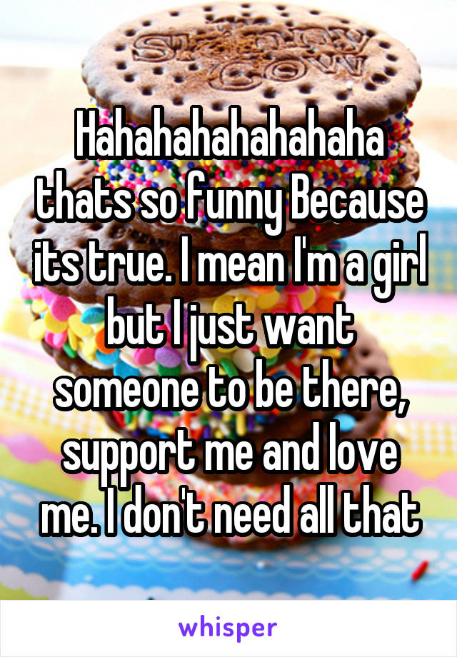 Hahahahahahahaha thats so funny Because its true. I mean I'm a girl but I just want someone to be there, support me and love me. I don't need all that