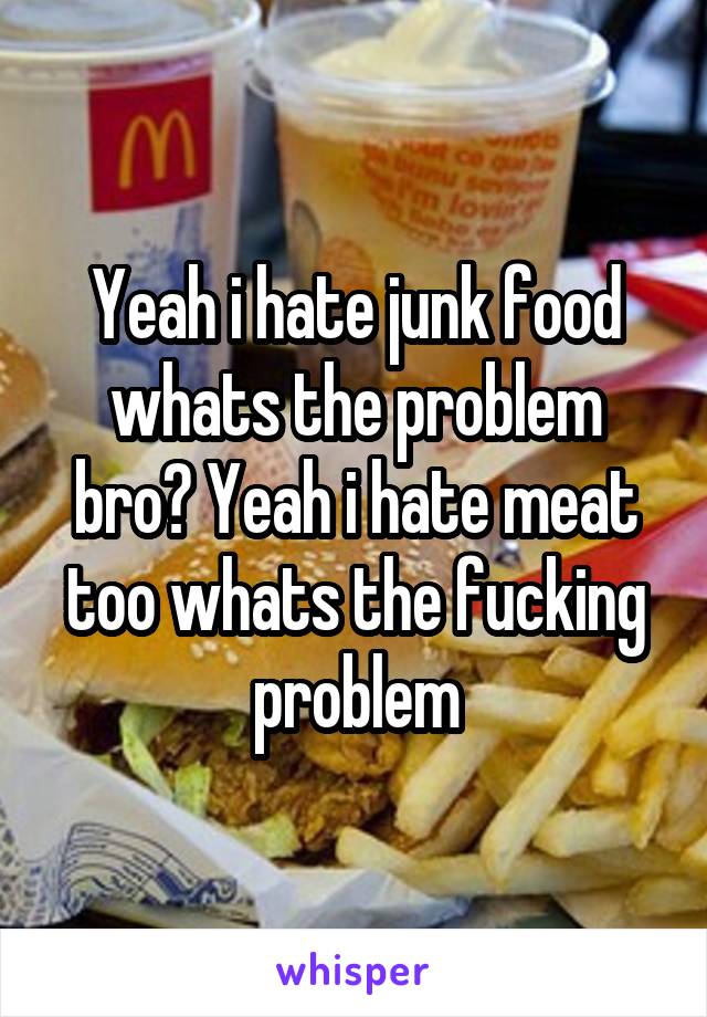 Yeah i hate junk food whats the problem bro? Yeah i hate meat too whats the fucking problem