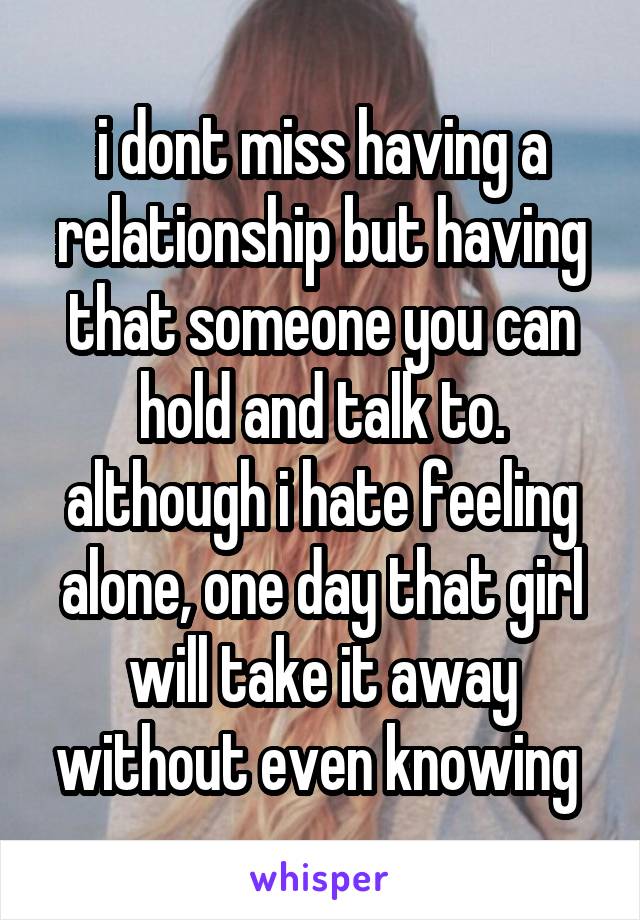 i dont miss having a relationship but having that someone you can hold and talk to. although i hate feeling alone, one day that girl will take it away without even knowing 