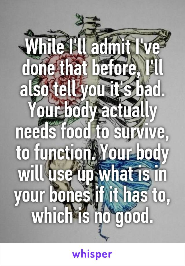 While I'll admit I've done that before, I'll also tell you it's bad. Your body actually needs food to survive, to function. Your body will use up what is in your bones if it has to, which is no good.