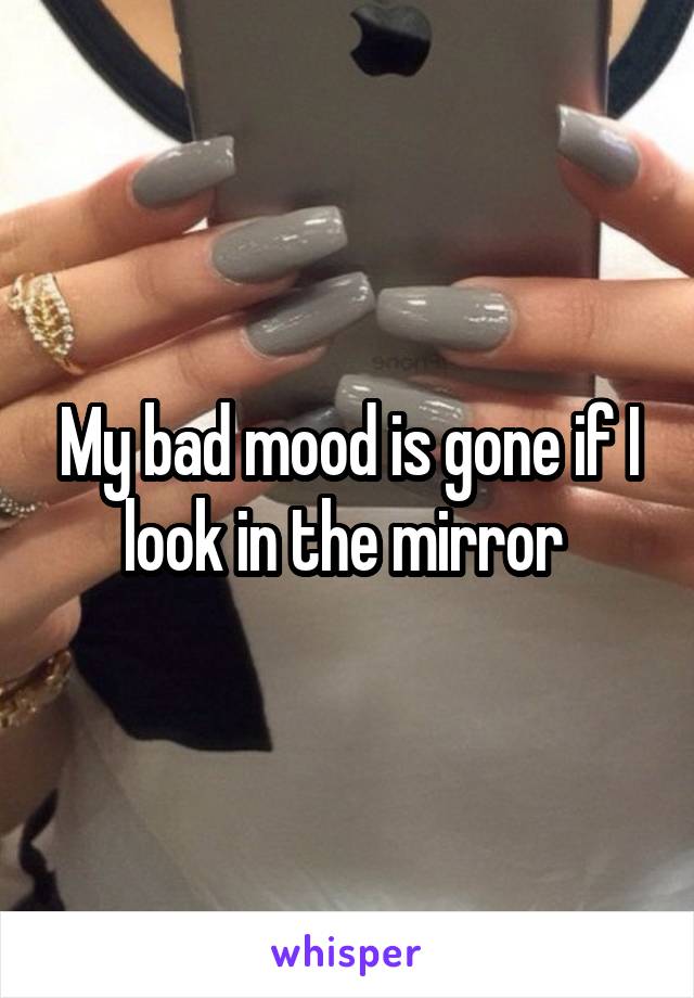 My bad mood is gone if I look in the mirror 