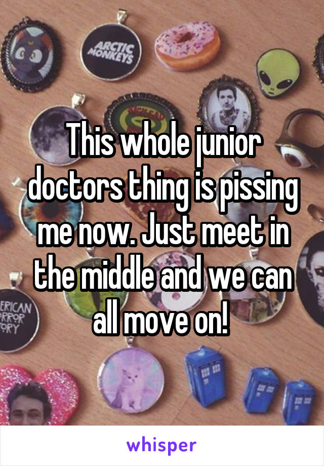 This whole junior doctors thing is pissing me now. Just meet in the middle and we can all move on! 