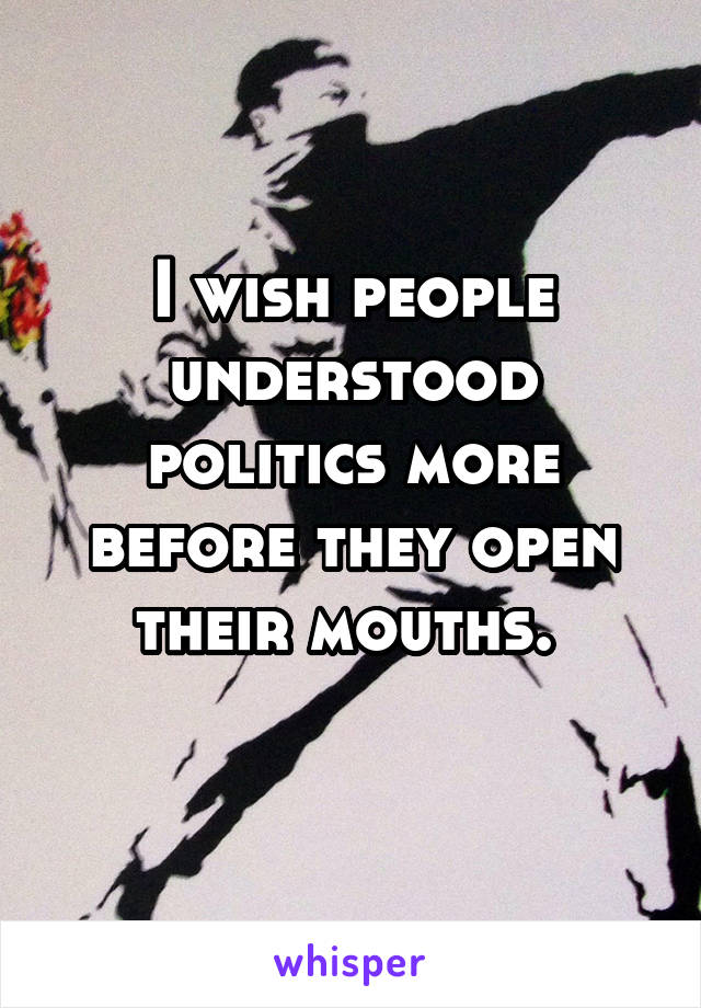 I wish people understood politics more before they open their mouths. 
