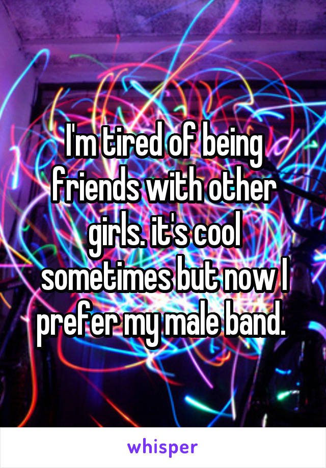 I'm tired of being friends with other girls. it's cool sometimes but now I prefer my male band. 