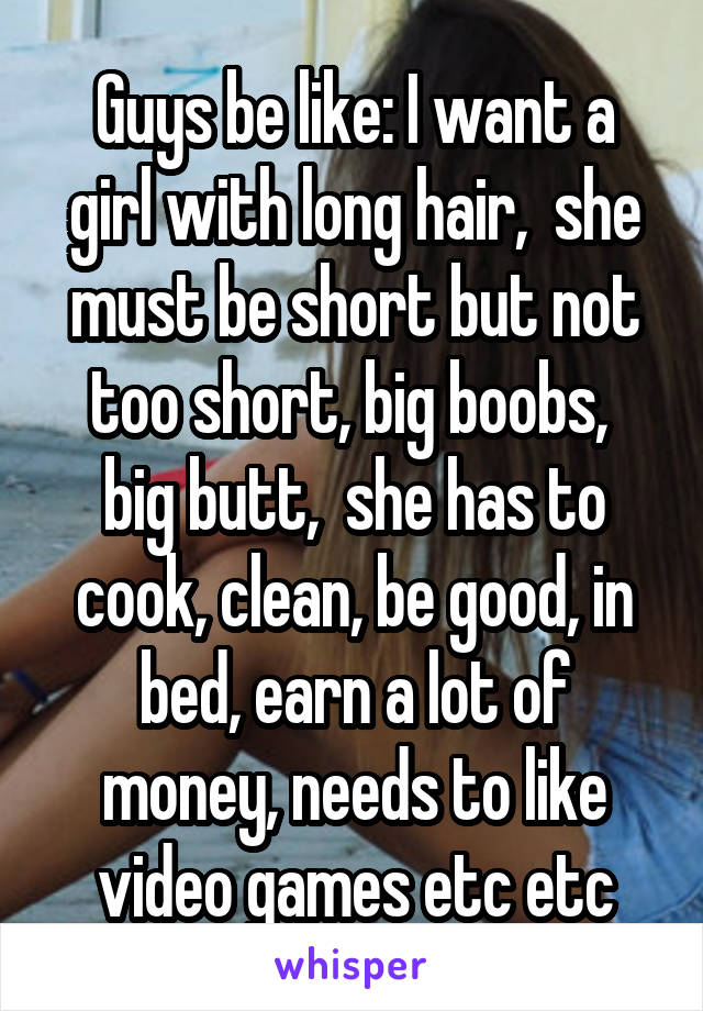 Guys be like: I want a girl with long hair,  she must be short but not too short, big boobs,  big butt,  she has to cook, clean, be good, in bed, earn a lot of money, needs to like video games etc etc