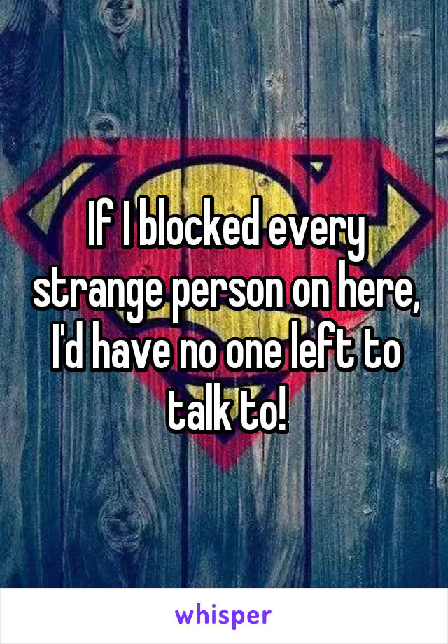 If I blocked every strange person on here, I'd have no one left to talk to!