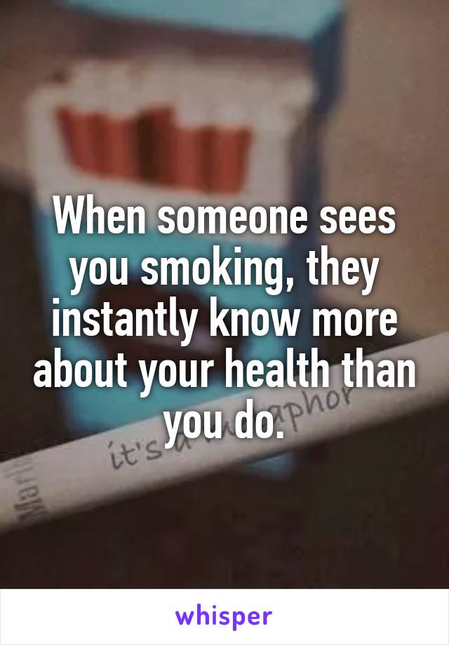 When someone sees you smoking, they instantly know more about your health than you do.