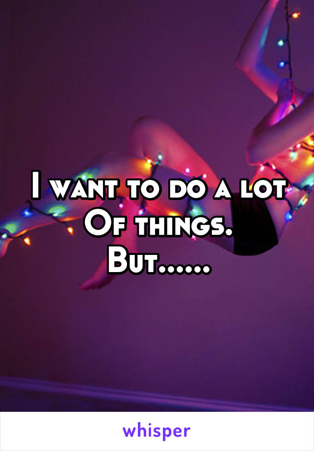 I want to do a lot
Of things. But......