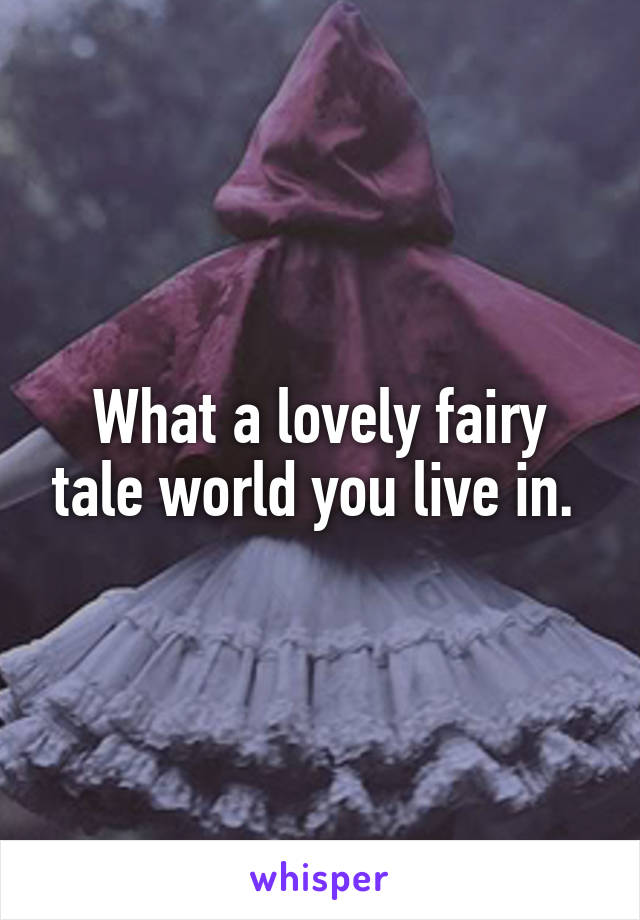 What a lovely fairy tale world you live in. 