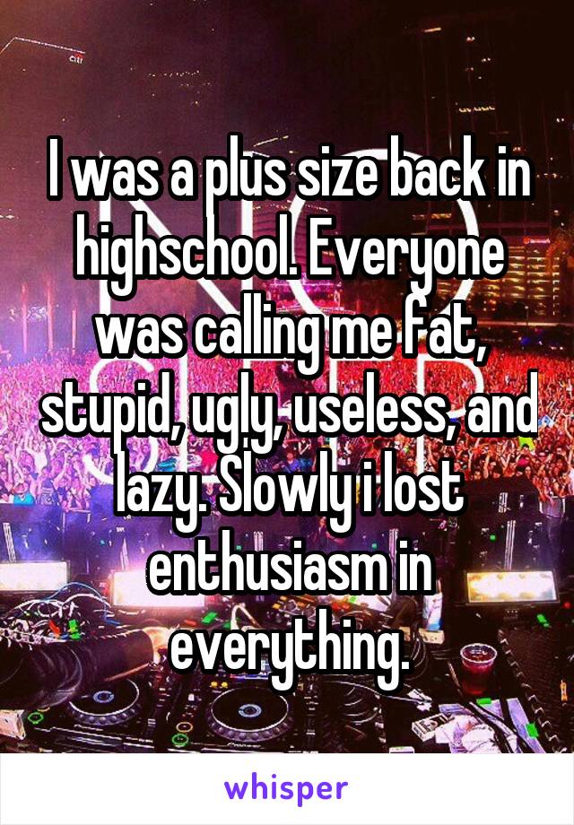 I was a plus size back in highschool. Everyone was calling me fat, stupid, ugly, useless, and lazy. Slowly i lost enthusiasm in everything.