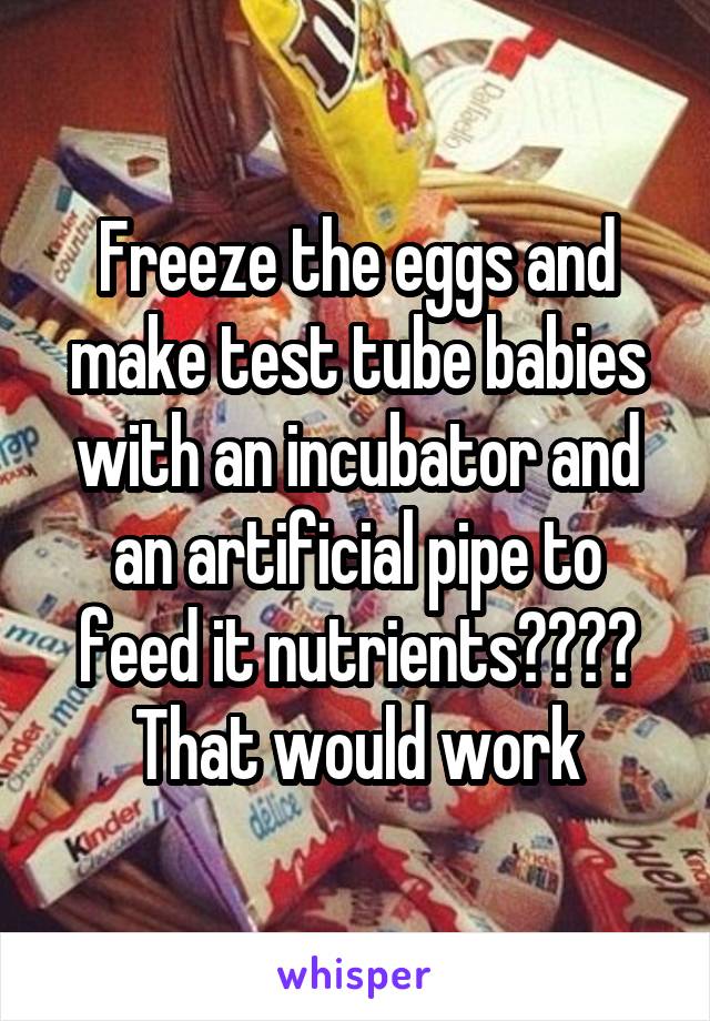Freeze the eggs and make test tube babies with an incubator and an artificial pipe to feed it nutrients???? That would work