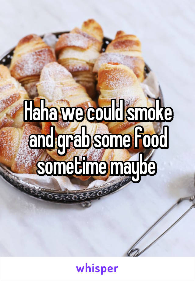 Haha we could smoke and grab some food sometime maybe 