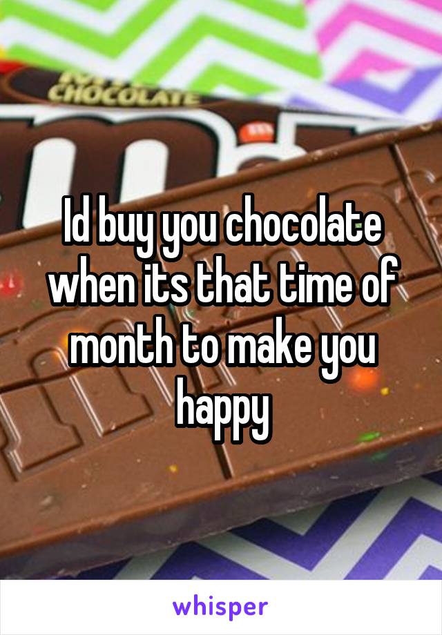 Id buy you chocolate when its that time of month to make you happy