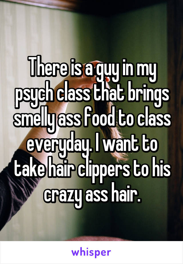 There is a guy in my psych class that brings smelly ass food to class everyday. I want to take hair clippers to his crazy ass hair.