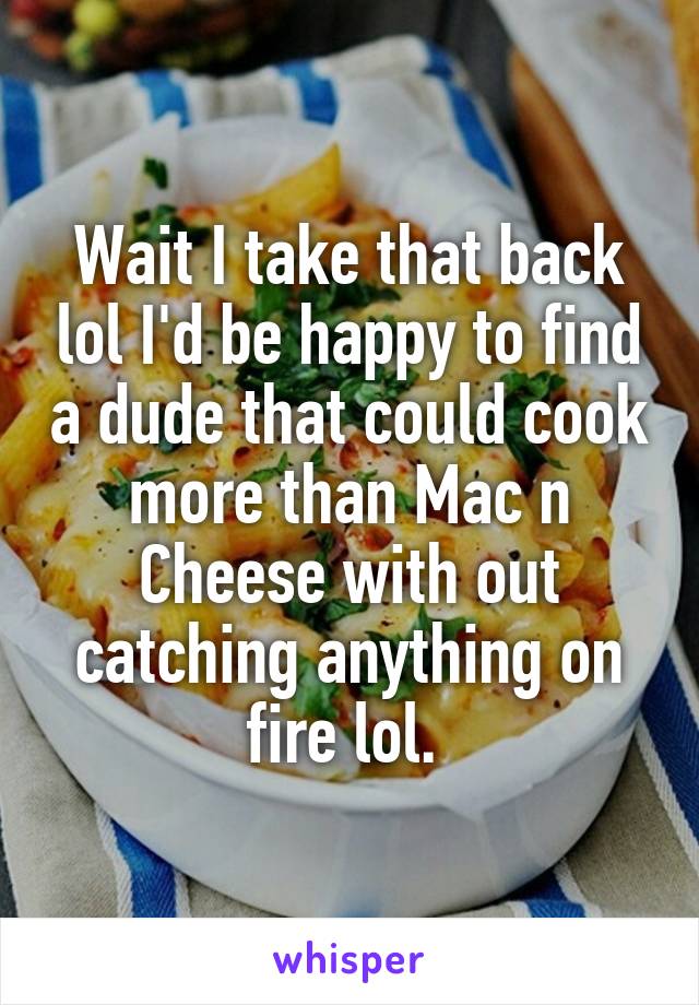 Wait I take that back lol I'd be happy to find a dude that could cook more than Mac n Cheese with out catching anything on fire lol. 