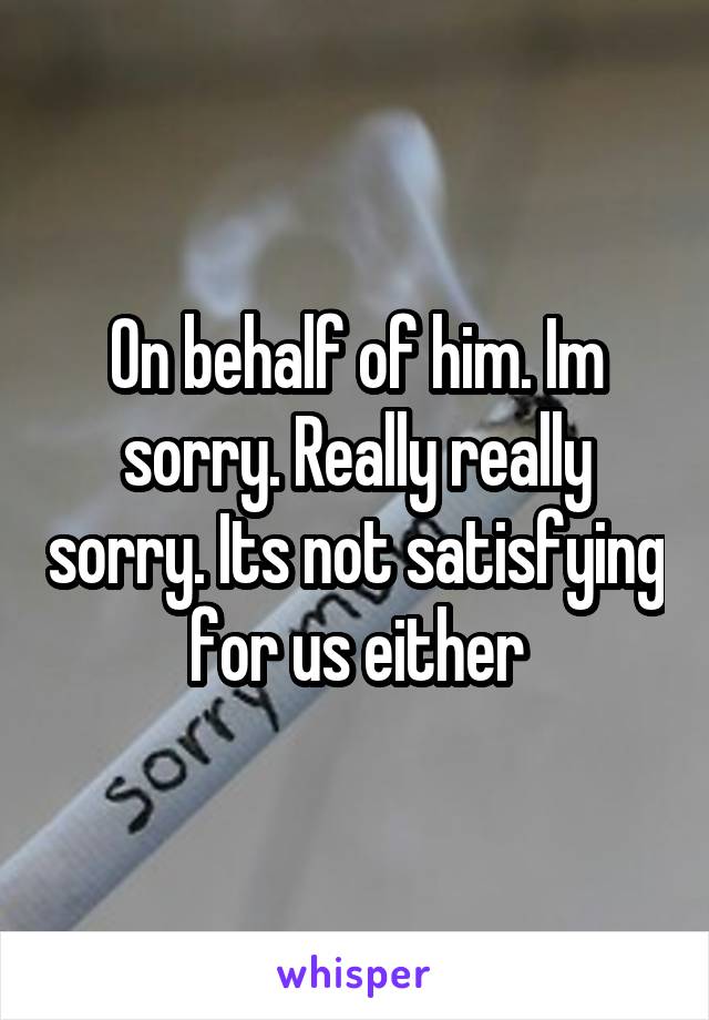 On behalf of him. Im sorry. Really really sorry. Its not satisfying for us either