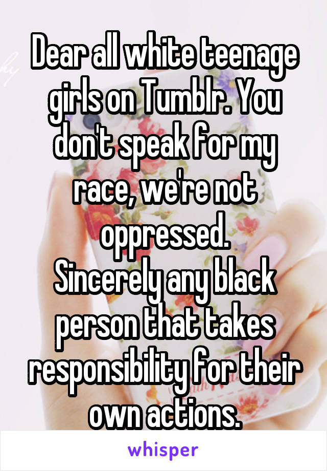 Dear all white teenage girls on Tumblr. You don't speak for my race, we're not oppressed.
Sincerely any black person that takes responsibility for their own actions.