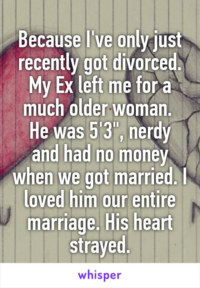 Because I've only just recently got divorced. My Ex left me for a much older woman. 
He was 5'3", nerdy and had no money when we got married. I loved him our entire marriage. His heart strayed.