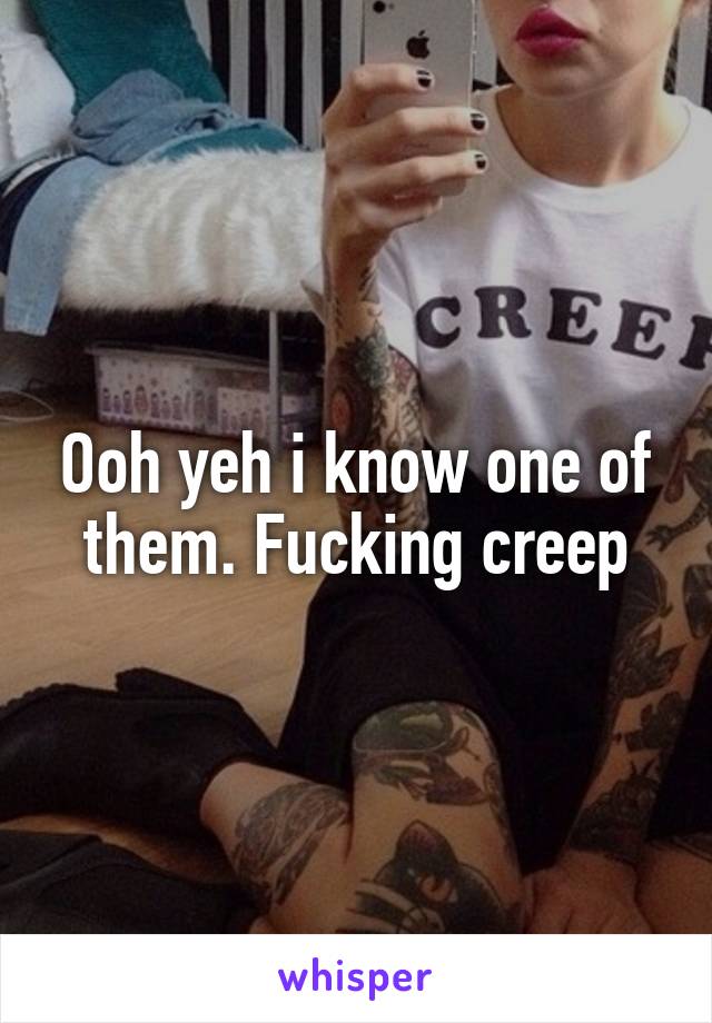 Ooh yeh i know one of them. Fucking creep