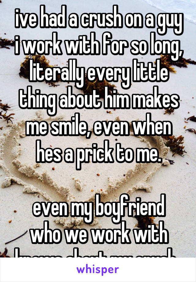 ive had a crush on a guy i work with for so long, literally every little thing about him makes me smile, even when hes a prick to me.

even my boyfriend who we work with knows about my crush..