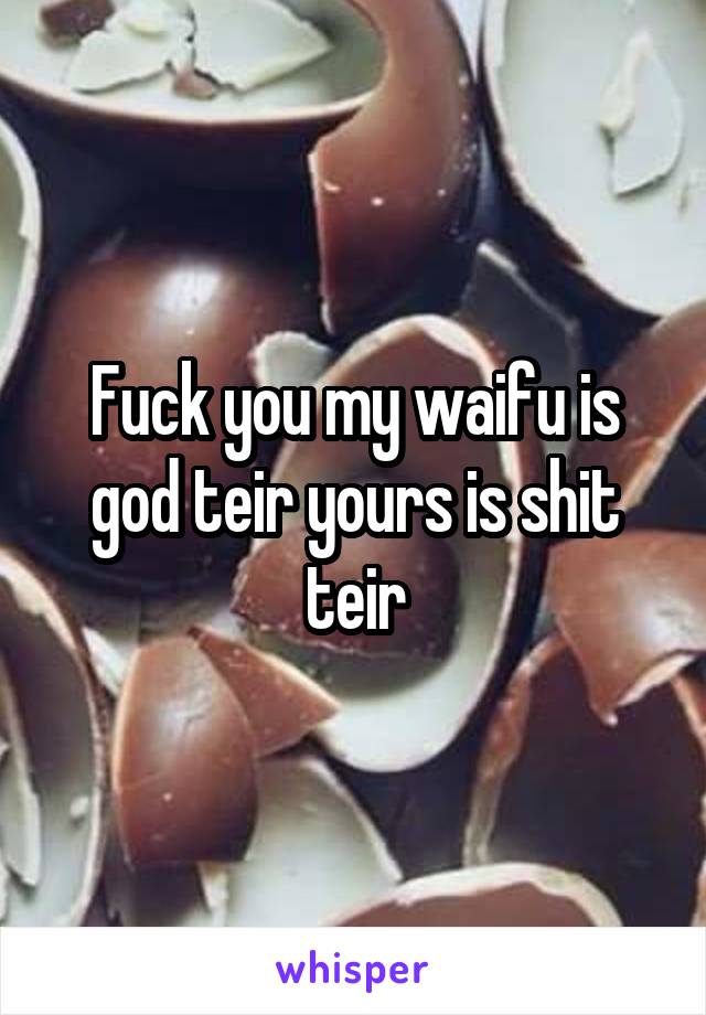 Fuck you my waifu is god teir yours is shit teir