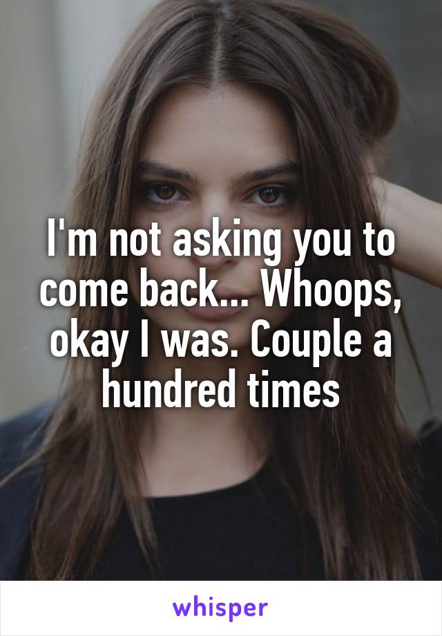 I'm not asking you to come back... Whoops, okay I was. Couple a hundred times