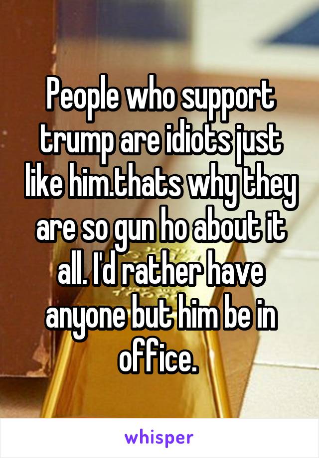 People who support trump are idiots just like him.thats why they are so gun ho about it all. I'd rather have anyone but him be in office. 