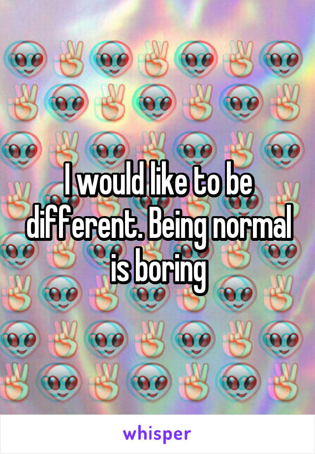 I would like to be different. Being normal is boring