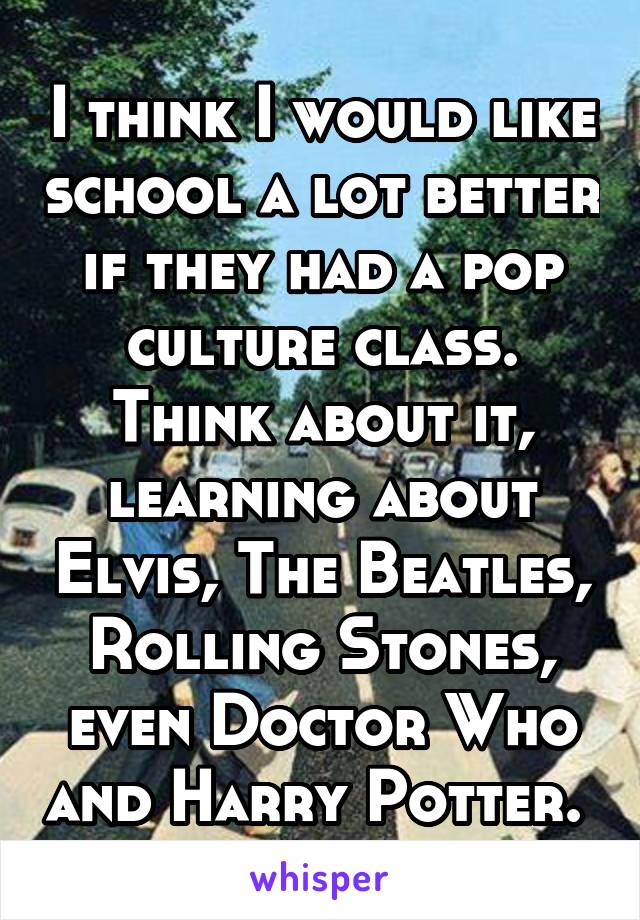I think I would like school a lot better if they had a pop culture class. Think about it, learning about Elvis, The Beatles, Rolling Stones, even Doctor Who and Harry Potter. 