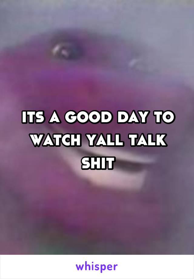 its a good day to watch yall talk shit
