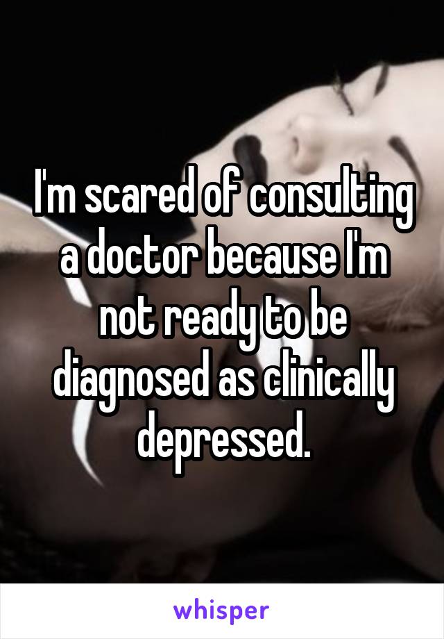 I'm scared of consulting a doctor because I'm not ready to be diagnosed as clinically depressed.