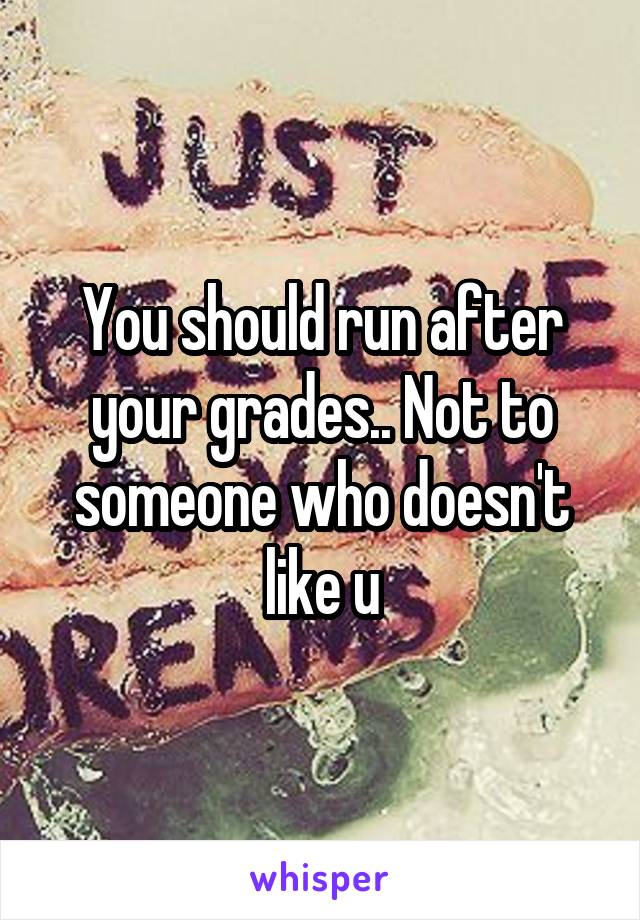 You should run after your grades.. Not to someone who doesn't like u